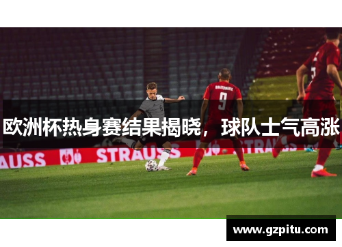 欧洲杯热身赛结果揭晓，球队士气高涨