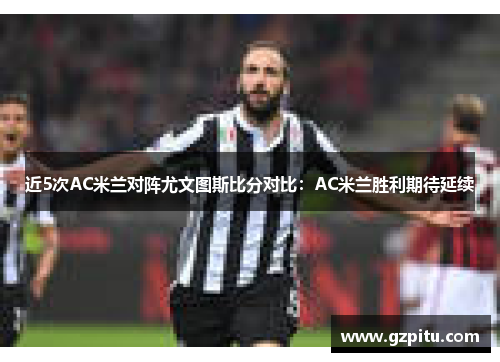 近5次AC米兰对阵尤文图斯比分对比：AC米兰胜利期待延续