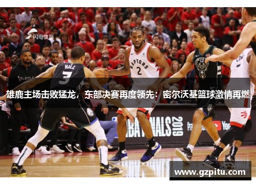雄鹿主场击败猛龙，东部决赛再度领先：密尔沃基篮球激情再燃