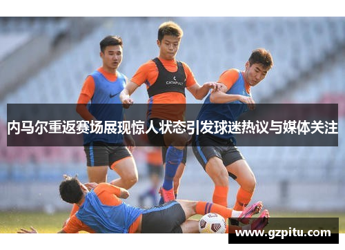 内马尔重返赛场展现惊人状态引发球迷热议与媒体关注