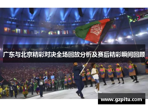 广东与北京精彩对决全场回放分析及赛后精彩瞬间回顾