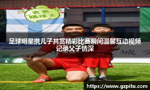 足球明星携儿子共赏精彩比赛瞬间温馨互动视频记录父子情深