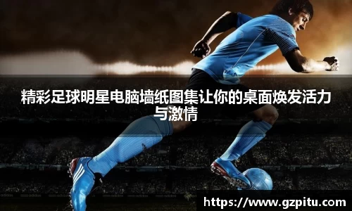精彩足球明星电脑墙纸图集让你的桌面焕发活力与激情